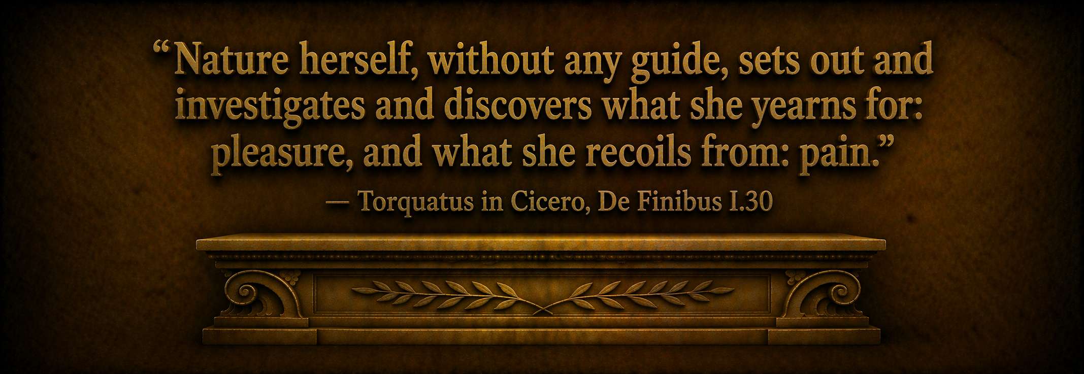 "Nature herself, without any guide, sets out and investigates and discovers what she yearns for: pleasure, and what she recoils from: pain." -- Torquatus in Cicero, De Finibus I.30