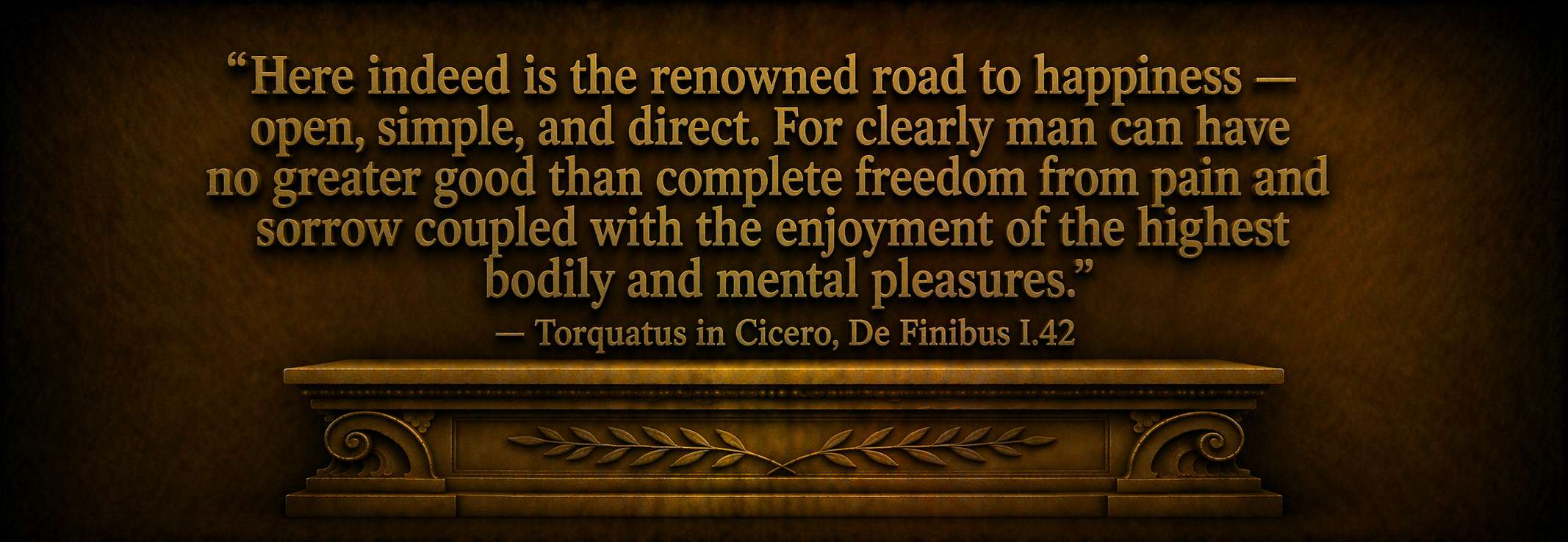 "Here indeed is the renowned road to happiness -- open, simple, and direct. For clearly man can have no greater good than complete freedom from pain and sorrow coupled with the enjoyment of the highest bodily and mental pleasures." -- Torquatus in Cicero, De Finibus I.42