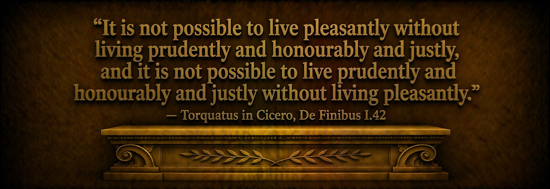 "It is not possible to live pleasantly without living prudently and honourably and justly, and it is not possible to live prudently and honourably and justly without living pleasantly." -- Torquatus in Cicero, De Finibus I.42